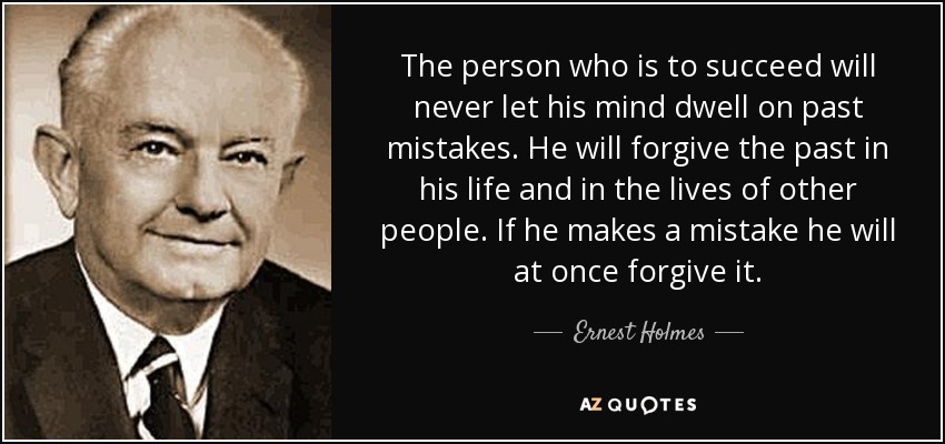 The person who is to succeed will never let his mind dwell on past mistakes. He will forgive the past in his life and in the lives of other people. If he makes a mistake he will at once forgive it. - Ernest Holmes