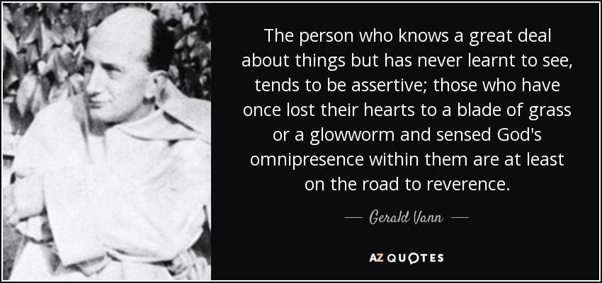 The person who knows a great deal about things but has never learnt to see, tends to be assertive; those who have once lost their hearts to a blade of grass or a glowworm and sensed God's omnipresence within them are at least on the road to reverence. - Gerald Vann