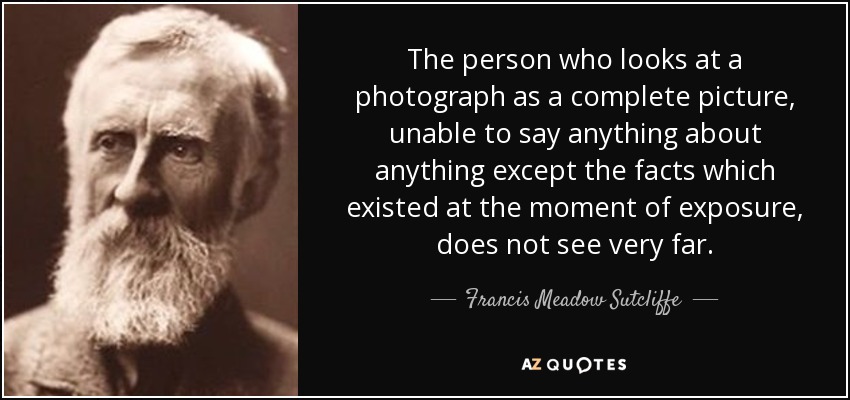 The person who looks at a photograph as a complete picture, unable to say anything about anything except the facts which existed at the moment of exposure, does not see very far. - Francis Meadow Sutcliffe