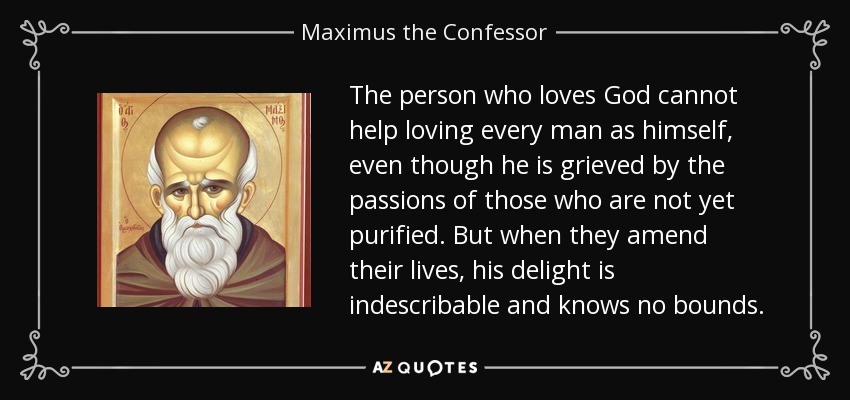 The person who loves God cannot help loving every man as himself, even though he is grieved by the passions of those who are not yet purified. But when they amend their lives, his delight is indescribable and knows no bounds. - Maximus the Confessor