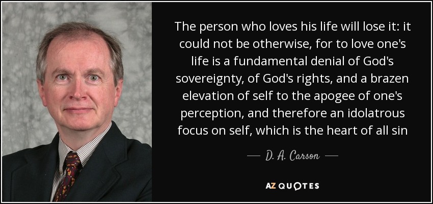 The person who loves his life will lose it: it could not be otherwise, for to love one's life is a fundamental denial of God's sovereignty, of God's rights, and a brazen elevation of self to the apogee of one's perception, and therefore an idolatrous focus on self, which is the heart of all sin - D. A. Carson