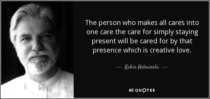 The person who makes all cares into one care the care for simply staying present will be cared for by that presence which is creative love. - Kabir Helminski