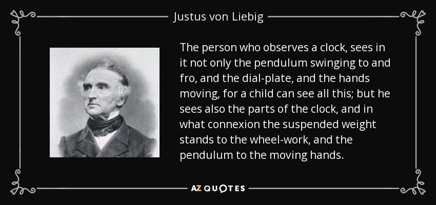 The person who observes a clock, sees in it not only the pendulum swinging to and fro, and the dial-plate, and the hands moving, for a child can see all this; but he sees also the parts of the clock, and in what connexion the suspended weight stands to the wheel-work, and the pendulum to the moving hands. - Justus von Liebig