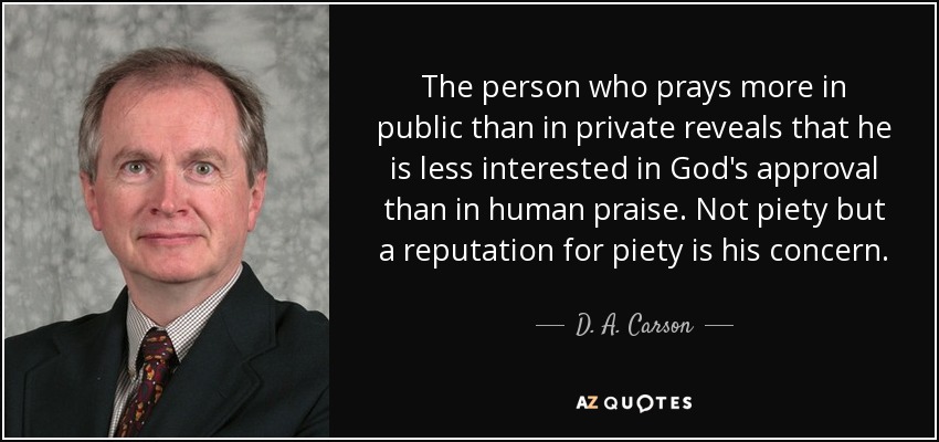 The person who prays more in public than in private reveals that he is less interested in God's approval than in human praise. Not piety but a reputation for piety is his concern. - D. A. Carson