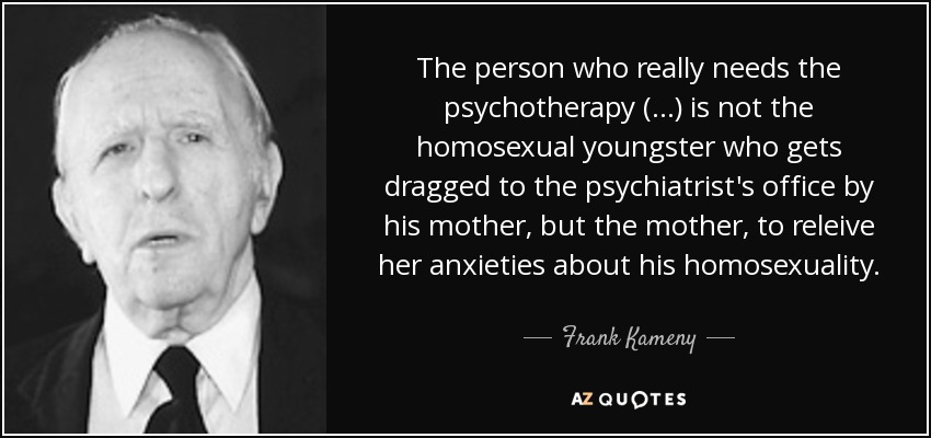 The person who really needs the psychotherapy (...) is not the homosexual youngster who gets dragged to the psychiatrist's office by his mother, but the mother, to releive her anxieties about his homosexuality. - Frank Kameny