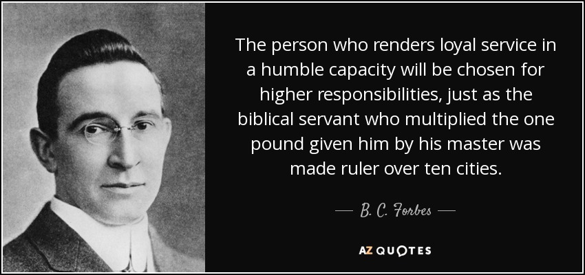 The person who renders loyal service in a humble capacity will be chosen for higher responsibilities, just as the biblical servant who multiplied the one pound given him by his master was made ruler over ten cities. - B. C. Forbes