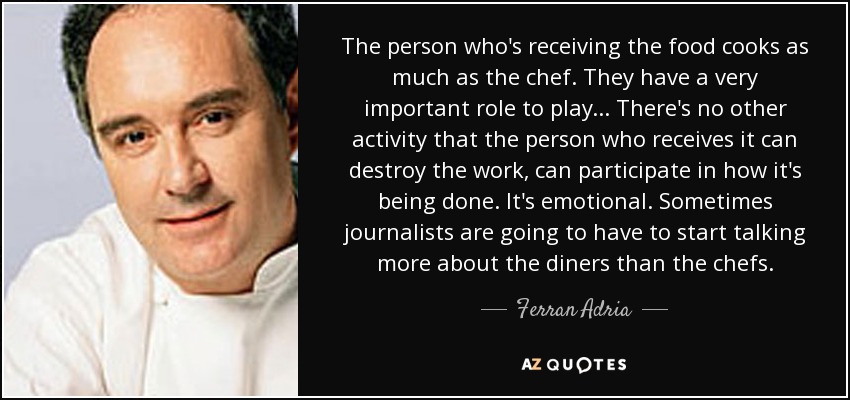 The person who's receiving the food cooks as much as the chef. They have a very important role to play... There's no other activity that the person who receives it can destroy the work, can participate in how it's being done. It's emotional. Sometimes journalists are going to have to start talking more about the diners than the chefs. - Ferran Adria