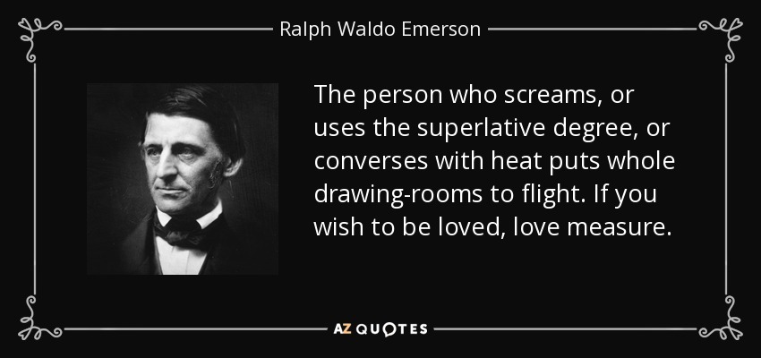 The person who screams, or uses the superlative degree, or converses with heat puts whole drawing-rooms to flight. If you wish to be loved, love measure. - Ralph Waldo Emerson