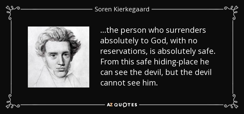 ...the person who surrenders absolutely to God, with no reservations, is absolutely safe. From this safe hiding-place he can see the devil , but the devil cannot see him. - Soren Kierkegaard