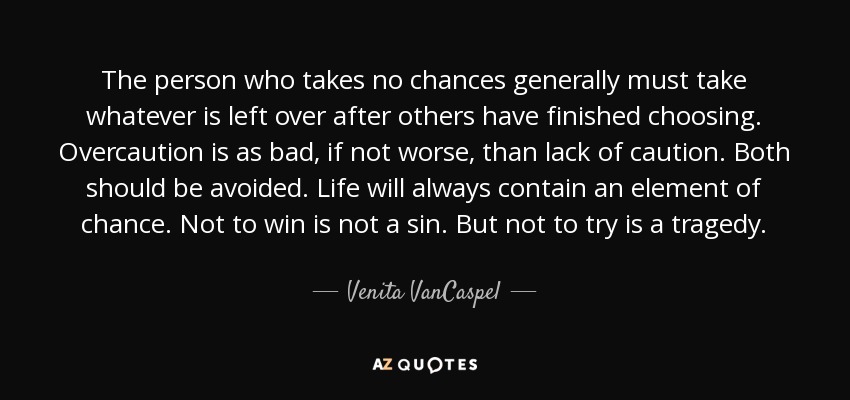 The person who takes no chances generally must take whatever is left over after others have finished choosing. Overcaution is as bad, if not worse, than lack of caution. Both should be avoided. Life will always contain an element of chance. Not to win is not a sin. But not to try is a tragedy. - Venita VanCaspel