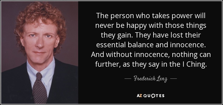 The person who takes power will never be happy with those things they gain. They have lost their essential balance and innocence. And without innocence, nothing can further, as they say in the I Ching. - Frederick Lenz