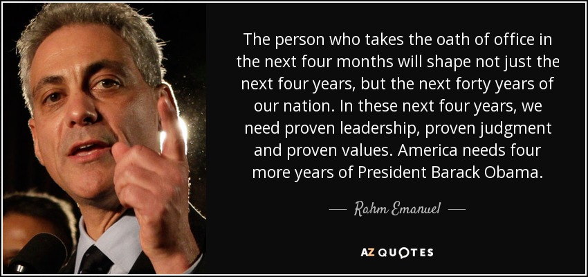 The person who takes the oath of office in the next four months will shape not just the next four years, but the next forty years of our nation. In these next four years, we need proven leadership, proven judgment and proven values. America needs four more years of President Barack Obama. - Rahm Emanuel