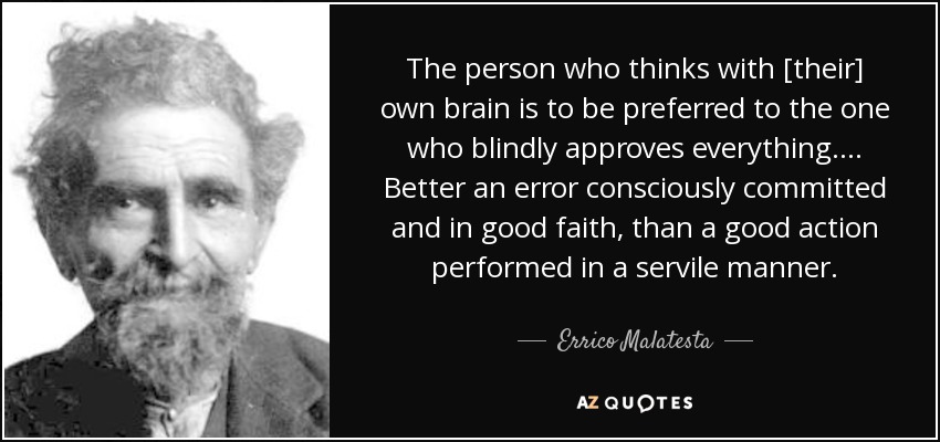 The person who thinks with [their] own brain is to be preferred to the one who blindly approves everything.... Better an error consciously committed and in good faith, than a good action performed in a servile manner. - Errico Malatesta