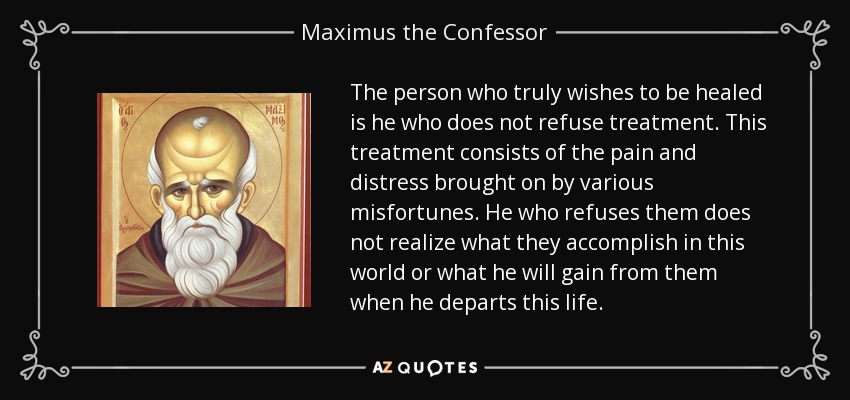 The person who truly wishes to be healed is he who does not refuse treatment. This treatment consists of the pain and distress brought on by various misfortunes. He who refuses them does not realize what they accomplish in this world or what he will gain from them when he departs this life. - Maximus the Confessor