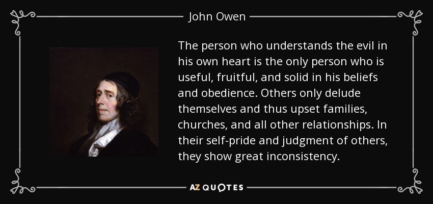 The person who understands the evil in his own heart is the only person who is useful, fruitful, and solid in his beliefs and obedience. Others only delude themselves and thus upset families, churches, and all other relationships. In their self-pride and judgment of others, they show great inconsistency. - John Owen