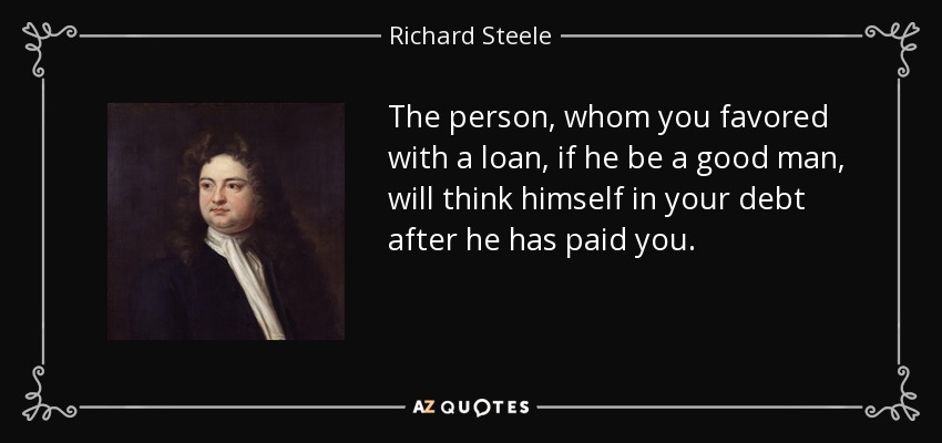 The person, whom you favored with a loan, if he be a good man, will think himself in your debt after he has paid you. - Richard Steele