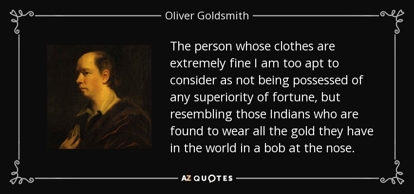 The person whose clothes are extremely fine I am too apt to consider as not being possessed of any superiority of fortune, but resembling those Indians who are found to wear all the gold they have in the world in a bob at the nose. - Oliver Goldsmith
