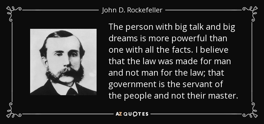 The person with big talk and big dreams is more powerful than one with all the facts. I believe that the law was made for man and not man for the law; that government is the servant of the people and not their master. - John D. Rockefeller