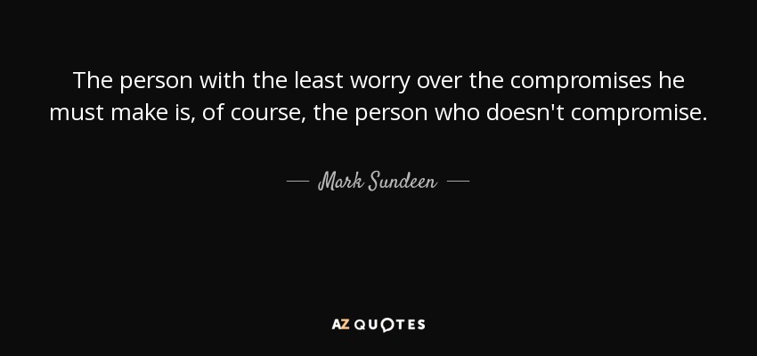 The person with the least worry over the compromises he must make is, of course, the person who doesn't compromise. - Mark Sundeen