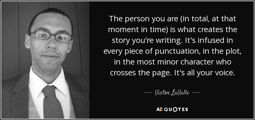 The person you are (in total, at that moment in time) is what creates the story you're writing. It's infused in every piece of punctuation, in the plot, in the most minor character who crosses the page. It's all your voice. - Victor LaValle