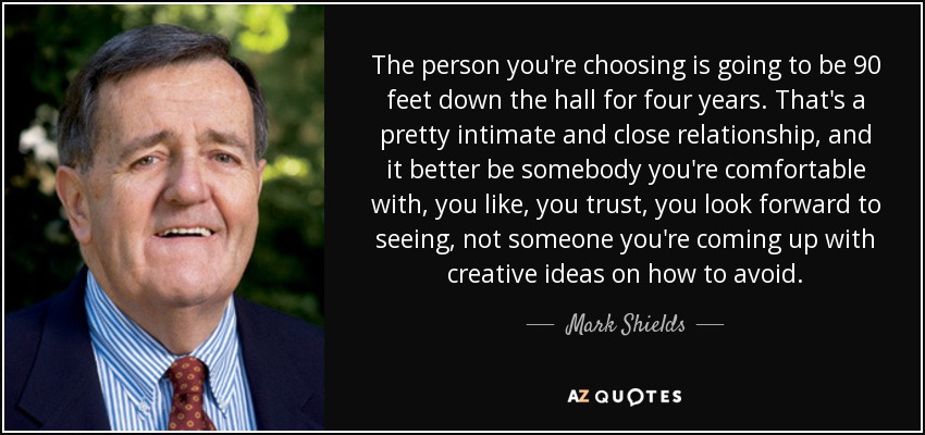 The person you're choosing is going to be 90 feet down the hall for four years. That's a pretty intimate and close relationship, and it better be somebody you're comfortable with, you like, you trust, you look forward to seeing, not someone you're coming up with creative ideas on how to avoid. - Mark Shields