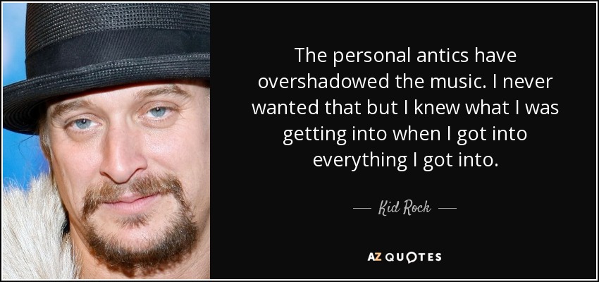 The personal antics have overshadowed the music. I never wanted that but I knew what I was getting into when I got into everything I got into. - Kid Rock