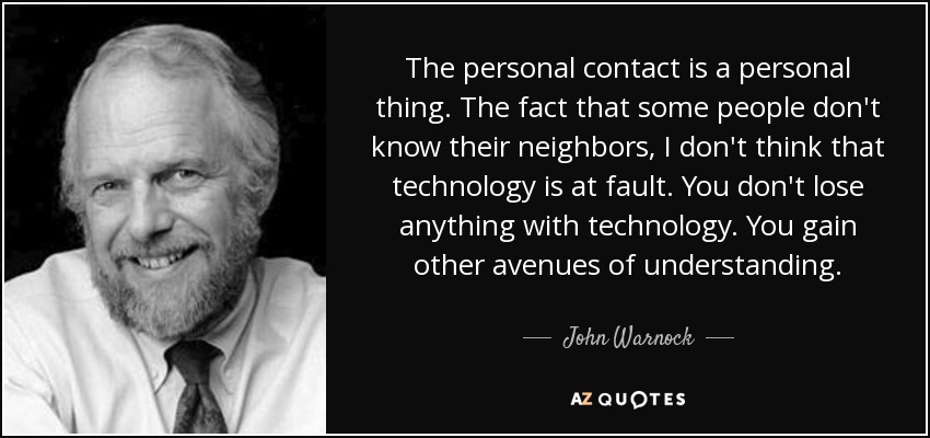 The personal contact is a personal thing. The fact that some people don't know their neighbors, I don't think that technology is at fault. You don't lose anything with technology. You gain other avenues of understanding. - John Warnock