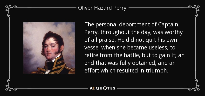 The personal deportment of Captain Perry, throughout the day, was worthy of all praise. He did not quit his own vessel when she became useless, to retire from the battle, but to gain it; an end that was fully obtained, and an effort which resulted in triumph. - Oliver Hazard Perry