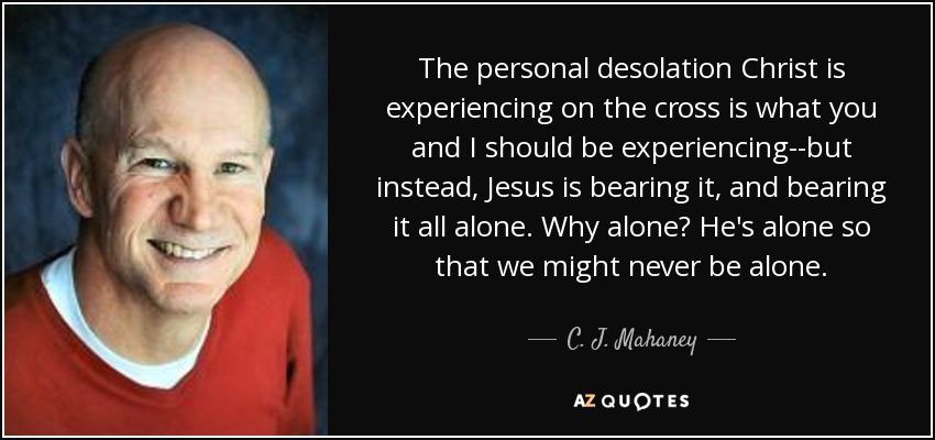 The personal desolation Christ is experiencing on the cross is what you and I should be experiencing--but instead, Jesus is bearing it, and bearing it all alone. Why alone? He's alone so that we might never be alone. - C. J. Mahaney
