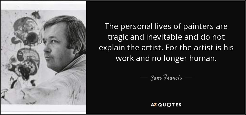 The personal lives of painters are tragic and inevitable and do not explain the artist. For the artist is his work and no longer human. - Sam Francis