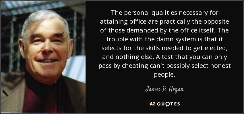 The personal qualities necessary for attaining office are practically the opposite of those demanded by the office itself. The trouble with the damn system is that it selects for the skills needed to get elected, and nothing else. A test that you can only pass by cheating can't possibly select honest people. - James P. Hogan