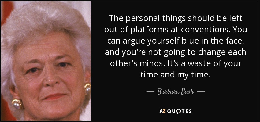 The personal things should be left out of platforms at conventions. You can argue yourself blue in the face, and you're not going to change each other's minds. It's a waste of your time and my time. - Barbara Bush