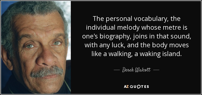 The personal vocabulary, the individual melody whose metre is one's biography, joins in that sound, with any luck, and the body moves like a walking, a waking island. - Derek Walcott