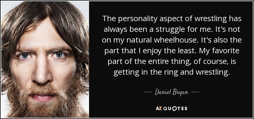 The personality aspect of wrestling has always been a struggle for me. It's not on my natural wheelhouse. It's also the part that I enjoy the least. My favorite part of the entire thing, of course, is getting in the ring and wrestling. - Daniel Bryan