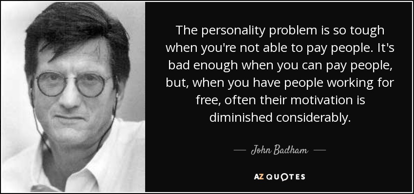 The personality problem is so tough when you're not able to pay people. It's bad enough when you can pay people, but, when you have people working for free, often their motivation is diminished considerably. - John Badham