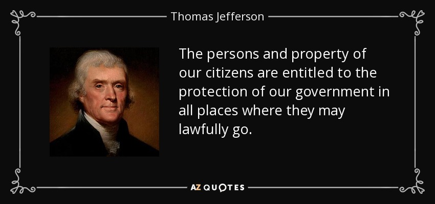 The persons and property of our citizens are entitled to the protection of our government in all places where they may lawfully go. - Thomas Jefferson