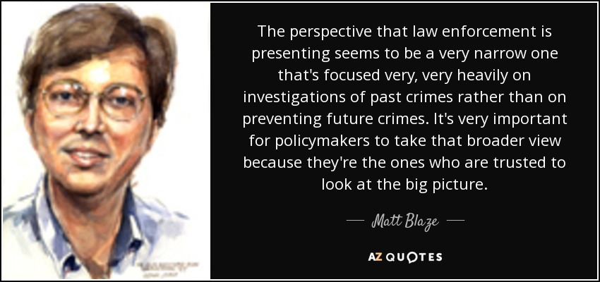 The perspective that law enforcement is presenting seems to be a very narrow one that's focused very, very heavily on investigations of past crimes rather than on preventing future crimes. It's very important for policymakers to take that broader view because they're the ones who are trusted to look at the big picture. - Matt Blaze