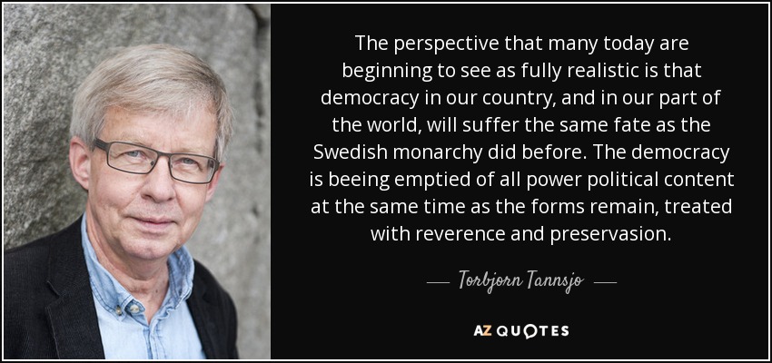 The perspective that many today are beginning to see as fully realistic is that democracy in our country, and in our part of the world, will suffer the same fate as the Swedish monarchy did before. The democracy is beeing emptied of all power political content at the same time as the forms remain, treated with reverence and preservasion. - Torbjorn Tannsjo