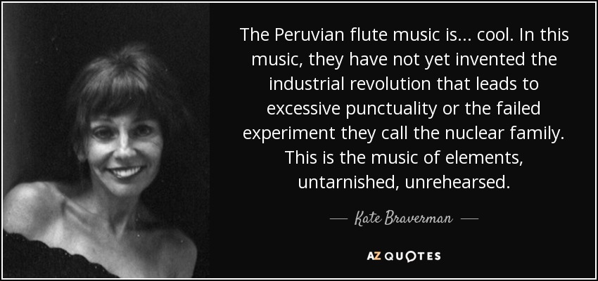 The Peruvian flute music is . . . cool. In this music, they have not yet invented the industrial revolution that leads to excessive punctuality or the failed experiment they call the nuclear family. This is the music of elements, untarnished, unrehearsed. - Kate Braverman