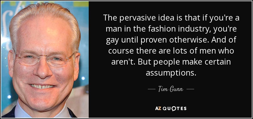 The pervasive idea is that if you're a man in the fashion industry, you're gay until proven otherwise. And of course there are lots of men who aren't. But people make certain assumptions. - Tim Gunn