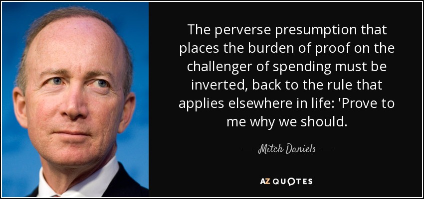 The perverse presumption that places the burden of proof on the challenger of spending must be inverted, back to the rule that applies elsewhere in life: 'Prove to me why we should. - Mitch Daniels