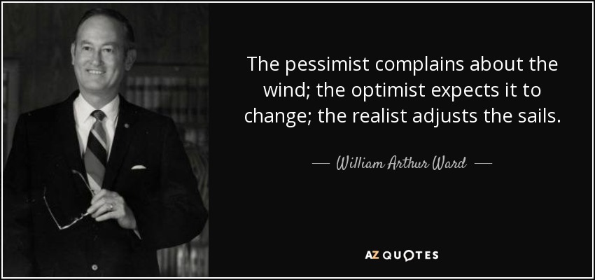 The pessimist complains about the wind; the optimist expects it to change; the realist adjusts the sails. - William Arthur Ward