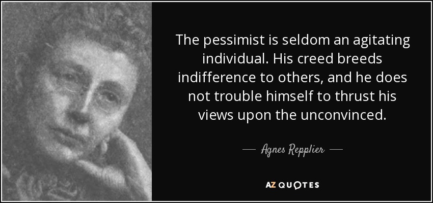 The pessimist is seldom an agitating individual. His creed breeds indifference to others, and he does not trouble himself to thrust his views upon the unconvinced. - Agnes Repplier