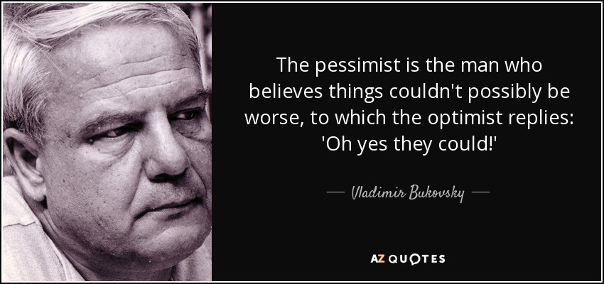 The pessimist is the man who believes things couldn't possibly be worse, to which the optimist replies: 'Oh yes they could!' - Vladimir Bukovsky