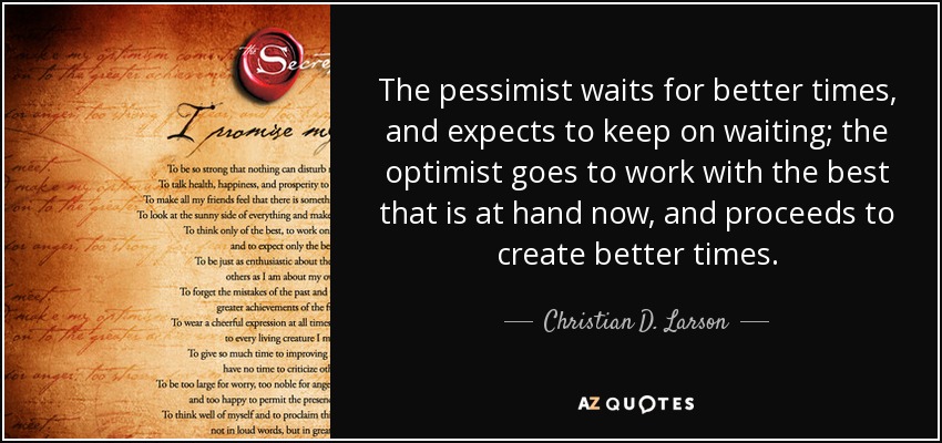 The pessimist waits for better times, and expects to keep on waiting; the optimist goes to work with the best that is at hand now, and proceeds to create better times. - Christian D. Larson