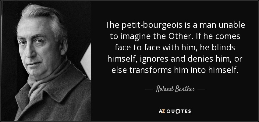 The petit-bourgeois is a man unable to imagine the Other. If he comes face to face with him, he blinds himself, ignores and denies him, or else transforms him into himself. - Roland Barthes