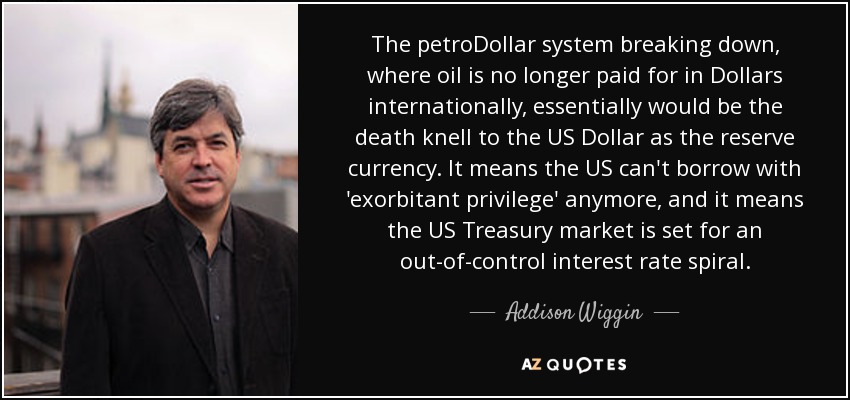 The petroDollar system breaking down, where oil is no longer paid for in Dollars internationally, essentially would be the death knell to the US Dollar as the reserve currency. It means the US can't borrow with 'exorbitant privilege' anymore, and it means the US Treasury market is set for an out-of-control interest rate spiral. - Addison Wiggin