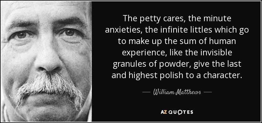 The petty cares, the minute anxieties, the infinite littles which go to make up the sum of human experience, like the invisible granules of powder, give the last and highest polish to a character. - William Matthews