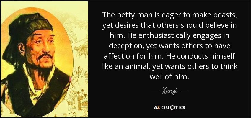 The petty man is eager to make boasts, yet desires that others should believe in him. He enthusiastically engages in deception, yet wants others to have affection for him. He conducts himself like an animal, yet wants others to think well of him. - Xunzi