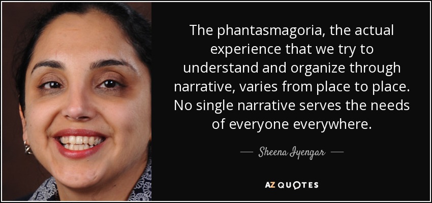 The phantasmagoria, the actual experience that we try to understand and organize through narrative, varies from place to place. No single narrative serves the needs of everyone everywhere. - Sheena Iyengar
